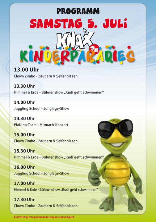 Programm Samstag 5. Juli 2025

 

KNAX Kinderparadies

 

13.00 Uhr

Clown Zimbo – Zaubern & Seifenblasen

 

13.30 Uhr

Himmel & Erde – Bühnenshow „Rudi geht Schwimmen“

 

14.00 Uhr

Juggling School – Jonglage-Show

 

14.30 Uhr

PiaNino-Team – Mitmach-Konzert

 

15.00 Uhr

Clown Zimbo – Zaubern & Seifenblasen

 

15.30 Uhr

Himmel & Erde – Bühnenshow „Rudi geht Schwimmen“

 

16.00 Uhr

Juggling School – Jonglage-Show

 

17.00 Uhr

Himmel & Erde – Bühnenshow „Rudi geht Schwimmen“

 

17.30 Uhr

Clown Zimbo – Zaubern & Seifenblasen