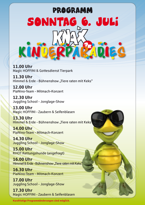 Programm Sonntag 6. Juli 2025

 

KNAX Kinderparadies

 

11.00 Uhr

Magic HOFFINI & Gottesdienst Tierpark

 

11.30 Uhr

Himmel & Erde – Bühnenshow „Tiere raten mit Keks“

 

12.00 Uhr

PiaNino-Team – Mitmach-Konzert

 

12.30 Uhr

Juggling School – Jonglage-Show

 

13.00 Uhr

Magic HOFFINI – Zaubern & Seifenblasen

 

13.30 Uhr

Himmel & Erde – Bühnenshow „Tiere raten mit Keks“

 

14.00 Uhr

PiaNino-Team – Mitmach-Konzert

 

14.30 Uhr

Juggling School – Jonglage-Show

 

15.00 Uhr

RHOT Rettungshunde (angefragt)

 

16.00 Uhr

Himmel & Erde – Bühnenshow „Tiere raten mit Keks“

 

16.30 Uhr

PiaNino-Team – Mitmach-Konzert

 

17.00 Uhr

Juggling School – Jonglage-Show

 

17.30 Uhr

Magic HOFFINI – Zaubern & Seifenblasen
