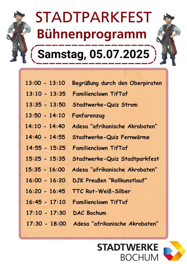 Samstag, 05.07.2025

13:00 - 13:10 Begrüßung durch den Oberpiraten
13:10 - 13:35 Familienclown TifTof 
13:35 - 13:50 Stadtwerke-Quiz Strom 
13:50 - 14:10 Fanfarenzug 
14:10 - 14:40 Adesa “afrikanische Akrobaten” 
14:40 - 14:55 Stadtwerke-Quiz Fernwärme 
14:55 - 15:25 Familienclown TifTof 
15:25 - 15:35 Stadtwerke-Quiz Stadtparkfest 
15:35 - 16:00 Adesa “afrikanische Akrobaten” 
16:00 - 16:20 DJK Preußen “Rollkunstlauf” 
16:20 - 16:45 TTC Rot-Weiß-Silber 
16:45 - 17:10 Familienclown TifTof 
17:10 - 17:30 DAC Bochum 
17:30 - 18:00 Adesa “afrikanische Akrobaten” 