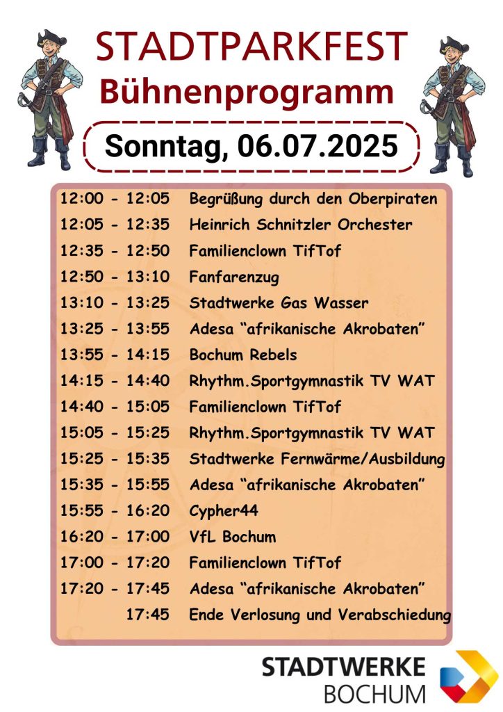 Sonntag, 06.07.2025

12:00 - 12:05 Begrüßung durch den Oberpiraten
12:05 - 12:35 Heinrich Schnitzler Orchester 
12:35 - 12:50 Familienclown TifTof 
12:50 - 13:10 Fanfarenzug 
13:10 - 13:25 Stadtwerke Gas Wasser 
13:25 - 13:55 Adesa “afrikanische Akrobaten” 
13:55 - 14:15 Bochum Rebels 
14:15 - 14:40 Rhythm.Sportgymnastik TV WAT 
14:40 - 15:05 Familienclown TifTof 
15:05 - 15:25 Rhythm.Sportgymnastik TV WAT 
15:25 - 15:35 Stadtwerke Fernwärme/Ausbildung
15:35 - 15:55 Adesa “afrikanische Akrobaten” 
15:55 - 16:20 Cypher44 
16:20 - 17:00 VfL Bochum 
17:00 - 17:20 Familienclown TifTof 
17:20 - 17:45 Adesa “afrikanische Akrobaten” 
17:45 Ende Verlosung und Verabschiedung