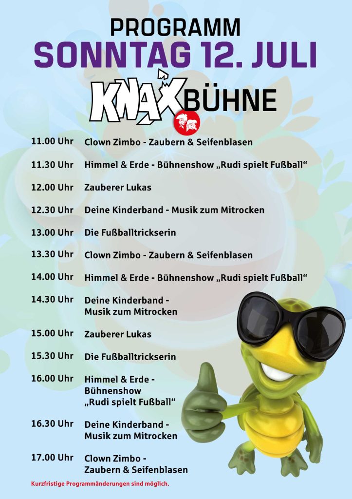 Sonntag

Moderation: Clown Zimbo	11-18 Uhr
 	 
Künstler	Uhrzeit
Clown Zimbo - Zaubern & Seifenblasen	11.00 Uhr
Himmel & Erde – Bühnenshow „Rudi spielt Fußball“	11.30 Uhr
Zauberer Lukas	12.00 Uhr
Deine Kinderband – Musik zum Mitrocken	12.30 Uhr
Die Fußballtrickserin	13.00 Uhr
Clown Zimbo – Zaubern & Seifenblasen	13.30 Uhr
Himmel & Erde – Bühnenshow „Rudi spielt Fußball“	14.00 Uhr
Deine Kinderband – Musik zum Mitrocken	14.30 Uhr
Zauberer Lukas	15.00 Uhr
Die Fußballtrickserin	15.30 Uhr
Himmel & Erde – Bühnenshow „Rudi spielt Fußball“	16.00 Uhr
Deine Kinderband – Musik zum Mitrocken	16.30 Uhr
Clown Zimbo – Zaubern & Seifenblasen	17.00 Uhr
